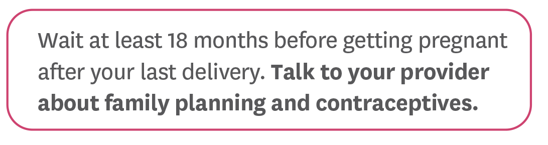 Wait at least 18 months before getting pregnant after your last delivery. Talk to your provider about family planning and contraceptives.