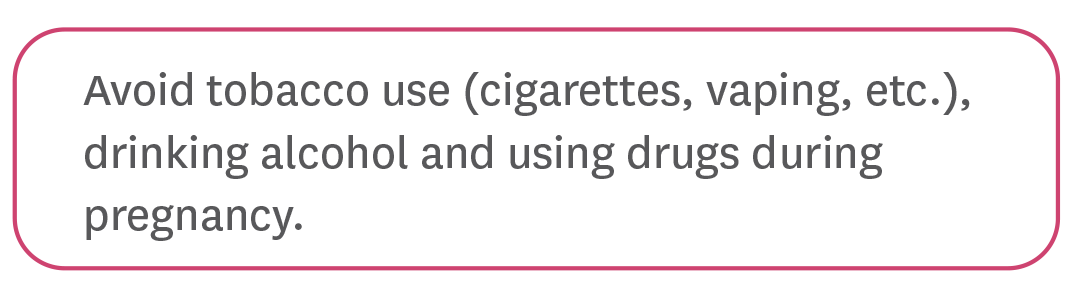 Avoid tobacco use (cigarettes, vaping, etc.), drinking alcohol and using drugs during pregnancy.