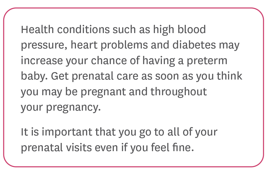 Health conditions such as high blood pressure, heart problems and diabetes may increase your chance of having a preterm baby. Get prenatal care as soon as you think you may be pregnant and throughout your pregnancy.
It is important that you go to all of your prenatal visits even if you feel fine.